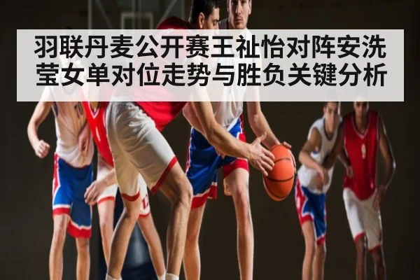 羽联丹麦公开赛王祉怡对阵安洗莹女单对位走势与胜负关键分析