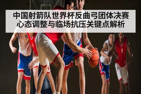 中国射箭队世界杯反曲弓团体决赛心态调整与临场抗压关键点解析